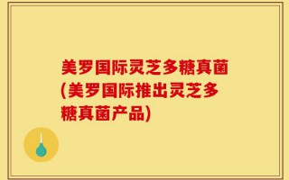 美罗国际灵芝多糖真菌(美罗国际推出灵芝多糖真菌产品)