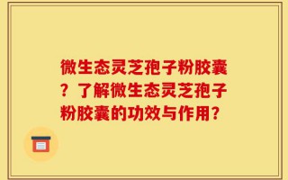 微生态灵芝孢子粉胶囊？了解微生态灵芝孢子粉胶囊的功效与作用？