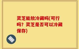 灵芝能放冷藏吗(可行吗？灵芝是否可以冷藏保存)