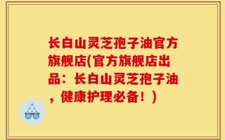 长白山灵芝孢子油官方旗舰店(官方旗舰店出品：长白山灵芝孢子油，健康护理必备！)