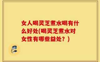 女人喝灵芝煮水喝有什么好处(喝灵芝煮水对女性有哪些益处？)