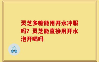 灵芝多糖能用开水冲服吗？灵芝能直接用开水泡开喝吗
