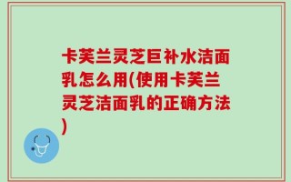 卡芙兰灵芝巨补水洁面乳怎么用(使用卡芙兰灵芝洁面乳的正确方法)