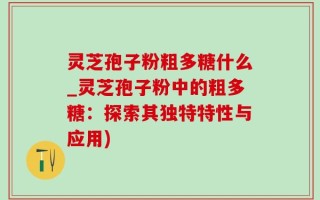 灵芝孢子粉粗多糖什么_灵芝孢子粉中的粗多糖：探索其独特特性与应用)