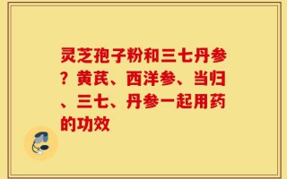 灵芝孢子粉和三七丹参？黄芪、西洋参、当归、三七、丹参一起用药的功效