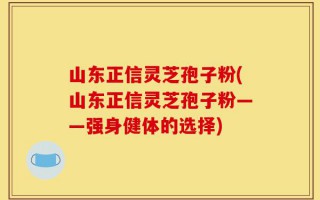 山东正信灵芝孢子粉(山东正信灵芝孢子粉——强身健体的选择)