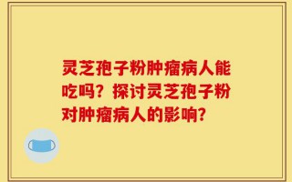 灵芝孢子粉肿瘤病人能吃吗？探讨灵芝孢子粉对肿瘤病人的影响？
