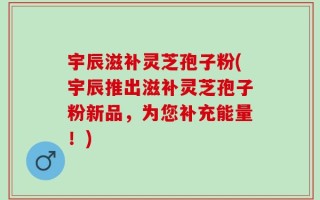 宇辰滋补灵芝孢子粉(宇辰推出滋补灵芝孢子粉新品，为您补充能量！)