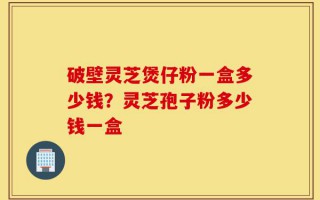 破壁灵芝煲仔粉一盒多少钱？灵芝孢子粉多少钱一盒