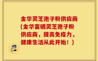金华灵芝孢子粉供应商(金华富硒灵芝孢子粉供应商，提高免疫力，健康生活从此开始！)