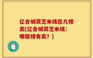 亿合城灵芝米线在几楼卖(亿合城灵芝米线：哪层楼有卖？)