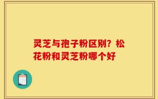 灵芝与孢子粉区别？松花粉和灵芝粉哪个好