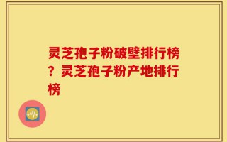 灵芝孢子粉破壁排行榜？灵芝孢子粉产地排行榜