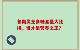 各类灵芝多糖含量大比拼，谁才是营养之王？
