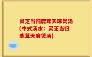 灵芝当归鹿茸天麻煲汤(中式汤水：灵芝当归鹿茸天麻煲汤)