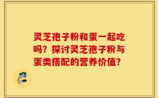 灵芝孢子粉和蛋一起吃吗？探讨灵芝孢子粉与蛋类搭配的营养价值？
