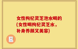 女性枸杞灵芝泡水喝的(女性喝枸杞灵芝水，补身养颜又美容)