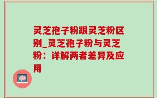 灵芝孢子粉跟灵芝粉区别_灵芝孢子粉与灵芝粉：详解两者差异及应用