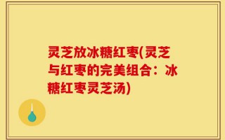 灵芝放冰糖红枣(灵芝与红枣的完美组合：冰糖红枣灵芝汤)