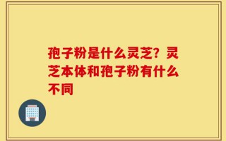 孢子粉是什么灵芝？灵芝本体和孢子粉有什么不同