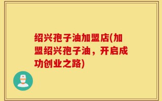 绍兴孢子油加盟店(加盟绍兴孢子油，开启成功创业之路)