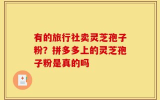 有的旅行社卖灵芝孢子粉？拼多多上的灵芝孢子粉是真的吗