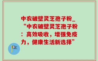 中农破壁灵芝孢子粉_“中农破壁灵芝孢子粉：高效吸收，增强免疫力，健康生活新选择”