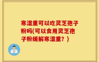 寒湿重可以吃灵芝孢子粉吗(可以食用灵芝孢子粉缓解寒湿重？)