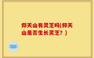 仰天山有灵芝吗(仰天山是否生长灵芝？)