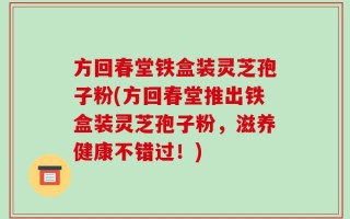 方回春堂铁盒装灵芝孢子粉(方回春堂推出铁盒装灵芝孢子粉，滋养健康不错过！)