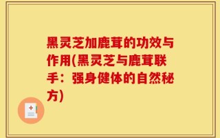 黑灵芝加鹿茸的功效与作用(黑灵芝与鹿茸联手：强身健体的自然秘方)