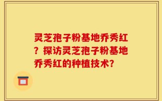 灵芝孢子粉基地乔秀红？探访灵芝孢子粉基地乔秀红的种植技术？
