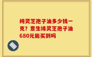 纯灵芝孢子油多少钱一克？意生缘灵芝孢子油680元能买到吗