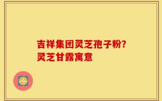 吉祥集团灵芝孢子粉？灵芝甘露寓意