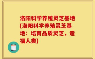 洛阳科学养殖灵芝基地(洛阳科学养殖灵芝基地：培育品质灵芝，造福人类)