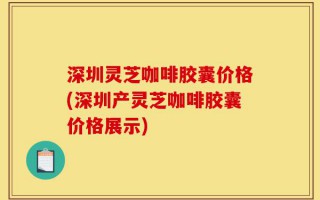 深圳灵芝咖啡胶囊价格(深圳产灵芝咖啡胶囊价格展示)