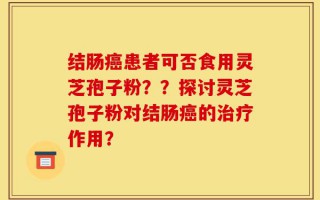 结肠癌患者可否食用灵芝孢子粉？？探讨灵芝孢子粉对结肠癌的治疗作用？