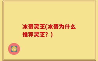 冰哥灵芝(冰哥为什么推荐灵芝？)