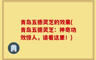 青岛五德灵芝的效果(青岛五德灵芝：神奇功效惊人，请看这里！)