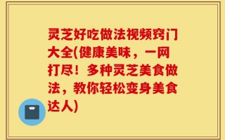 灵芝好吃做法视频窍门大全(健康美味，一网打尽！多种灵芝美食做法，教你轻松变身美食达人)