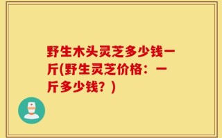 野生木头灵芝多少钱一斤(野生灵芝价格：一斤多少钱？)
