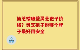 仙芝楼破壁灵芝孢子价格？灵芝孢子粉哪个牌子最好用安全