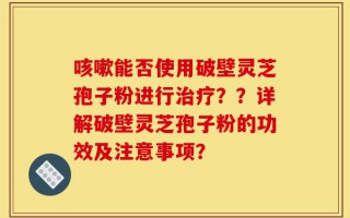 咳嗽能否使用破壁灵芝孢子粉进行治疗？？详解破壁灵芝孢子粉的功效及注意事项？
