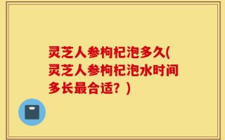 灵芝人参枸杞泡多久(灵芝人参枸杞泡水时间多长最合适？)