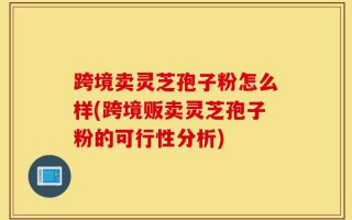 跨境卖灵芝孢子粉怎么样(跨境贩卖灵芝孢子粉的可行性分析)