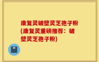 康复灵破壁灵芝孢子粉(康复灵重磅推荐：破壁灵芝孢子粉)