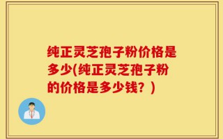 纯正灵芝孢子粉价格是多少(纯正灵芝孢子粉的价格是多少钱？)