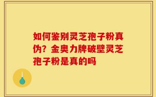 如何鉴别灵芝孢子粉真伪？金奥力牌破壁灵芝孢子粉是真的吗