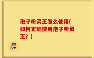 孢子粉灵芝怎么使用(如何正确使用孢子粉灵芝？)
