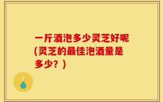 一斤酒泡多少灵芝好呢(灵芝的最佳泡酒量是多少？)